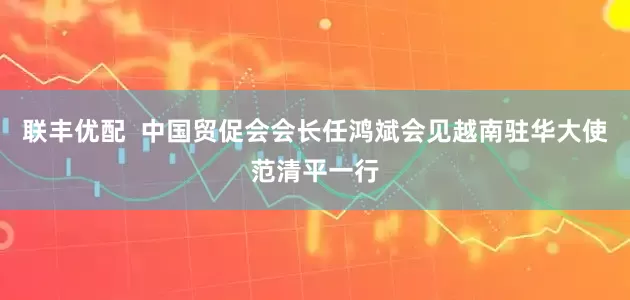 联丰优配  中国贸促会会长任鸿斌会见越南驻华大使范清平一行