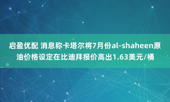 启盈优配 消息称卡塔尔将7月份al-shaheen原油价格设定在比迪拜报价高出1.63美元/桶