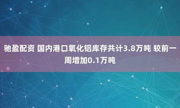 驰盈配资 国内港口氧化铝库存共计3.8万吨 较前一周增加0.1万吨
