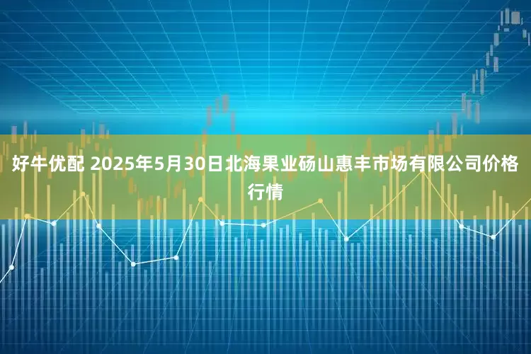 好牛优配 2025年5月30日北海果业砀山惠丰市场有限公司价格行情