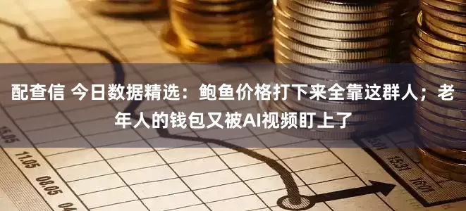 配查信 今日数据精选：鲍鱼价格打下来全靠这群人；老年人的钱包又被AI视频盯上了