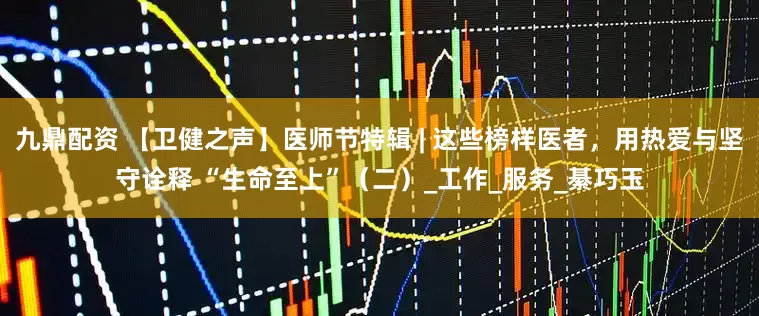 九鼎配资 【卫健之声】医师节特辑 | 这些榜样医者，用热爱与坚守诠释 “生命至上”（二）_工作_服务_綦巧玉