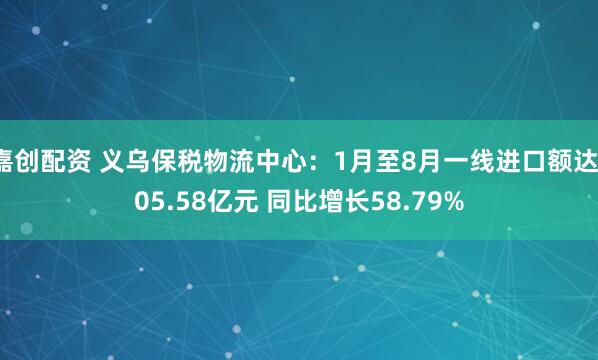 嘉创配资 义乌保税物流中心：1月至8月一线进口额达105.58亿元 同比增长58.79%
