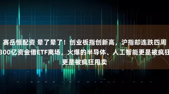 赛岳恒配资 晕了晕了！创业板指创新高，沪指却连跌四周，超300亿资金借ETF离场，火爆的半导体、人工智能更是被疯狂甩卖