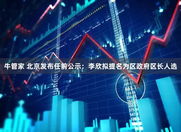 牛管家 北京发布任前公示：李欣拟提名为区政府区长人选
